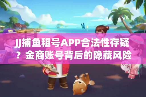 JJ捕鱼租号APP合法性存疑？金商账号背后的隐藏风险揭秘