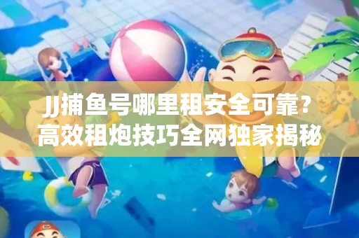 JJ捕鱼号哪里租安全可靠？高效租炮技巧全网独家揭秘